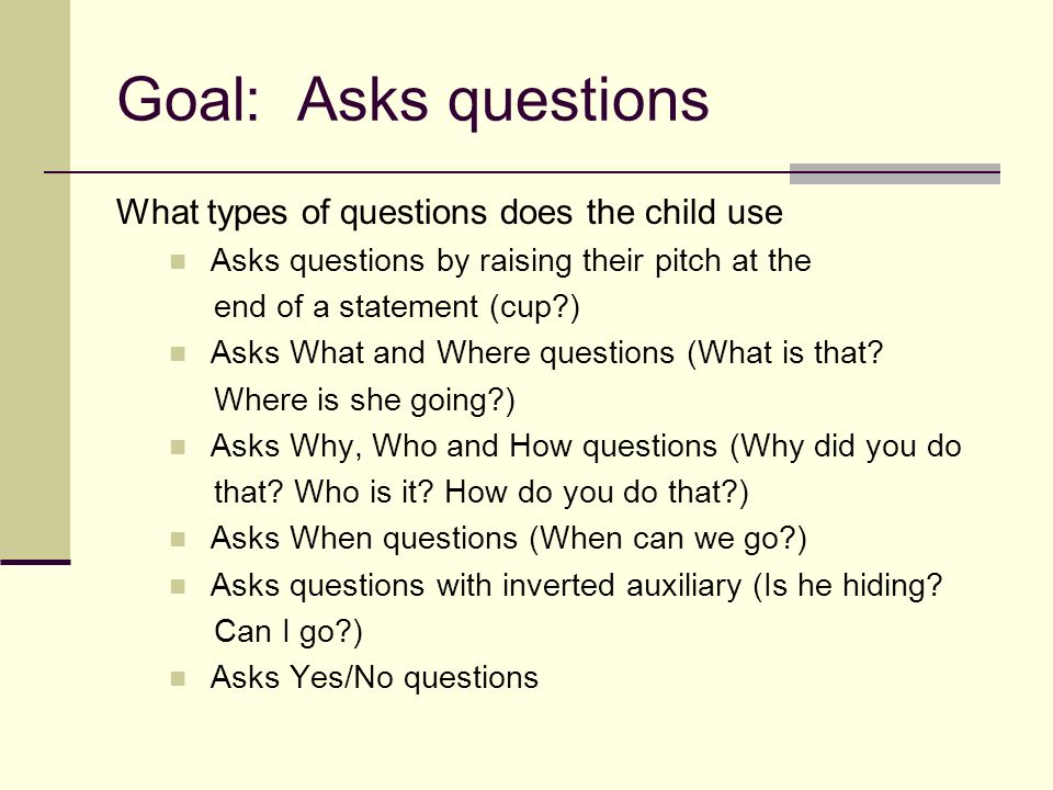 Goal: Asks questions What types of questions does the child use Asks questions by raising their pitch at the end of a statement (cup ) Asks What and Where questions (What is that.