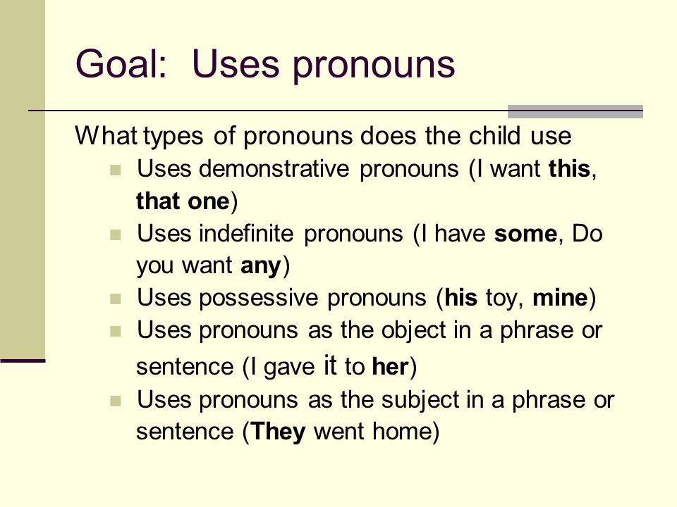Goal: Uses pronouns What types of pronouns does the child use Uses demonstrative pronouns (I want this, that one) Uses indefinite pronouns (I have some, Do you want any) Uses possessive pronouns (his toy, mine) Uses pronouns as the object in a phrase or sentence (I gave it to her) Uses pronouns as the subject in a phrase or sentence (They went home)