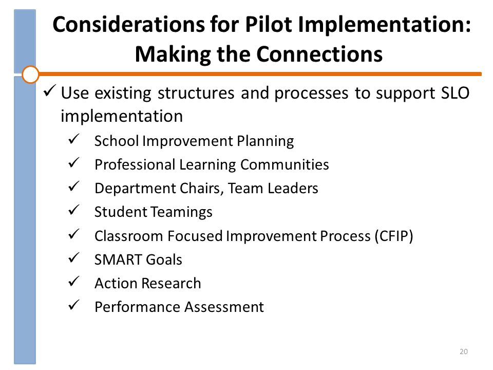 Considerations for Pilot Implementation: Making the Connections Use existing structures and processes to support SLO implementation School Improvement Planning Professional Learning Communities Department Chairs, Team Leaders Student Teamings Classroom Focused Improvement Process (CFIP) SMART Goals Action Research Performance Assessment 20