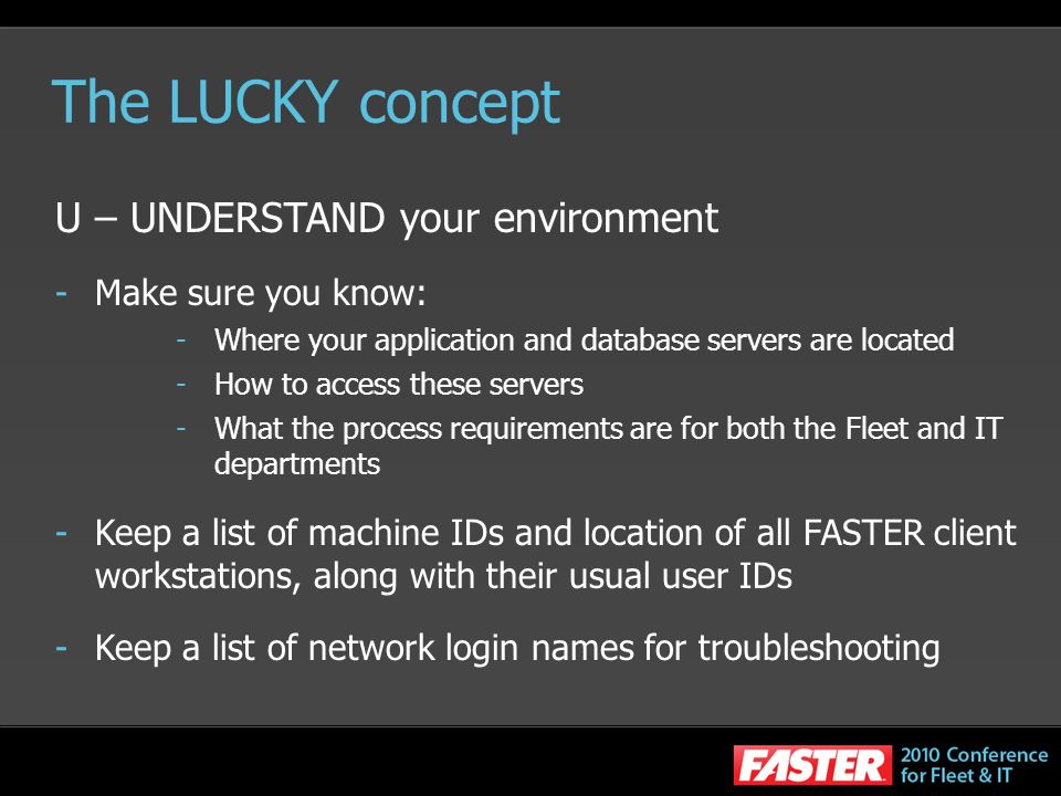 The LUCKY concept U – UNDERSTAND your environment -Make sure you know: -Where your application and database servers are located -How to access these servers -What the process requirements are for both the Fleet and IT departments -Keep a list of machine IDs and location of all FASTER client workstations, along with their usual user IDs -Keep a list of network login names for troubleshooting