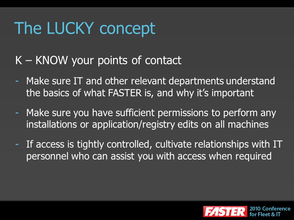The LUCKY concept K – KNOW your points of contact -Make sure IT and other relevant departments understand the basics of what FASTER is, and why its important -Make sure you have sufficient permissions to perform any installations or application/registry edits on all machines -If access is tightly controlled, cultivate relationships with IT personnel who can assist you with access when required