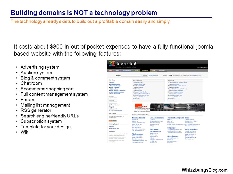 WhizzbangsBlog.com Building domains is NOT a technology problem The technology already exists to build out a profitable domain easily and simply It costs about $300 in out of pocket expenses to have a fully functional joomla based website with the following features: Advertising system Auction system Blog & comment system Chat room Ecommerce shopping cart Full content management system Forum Mailing list management RSS generator Search engine friendly URLs Subscription system Template for your design Wiki