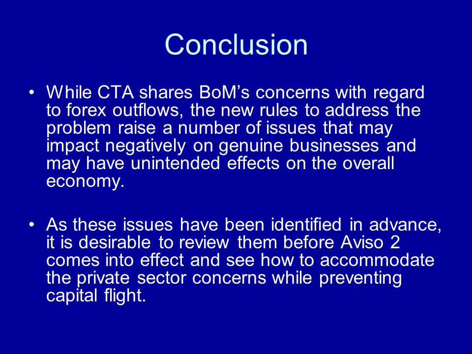 Conclusion While CTA shares BoMs concerns with regard to forex outflows, the new rules to address the problem raise a number of issues that may impact negatively on genuine businesses and may have unintended effects on the overall economy.