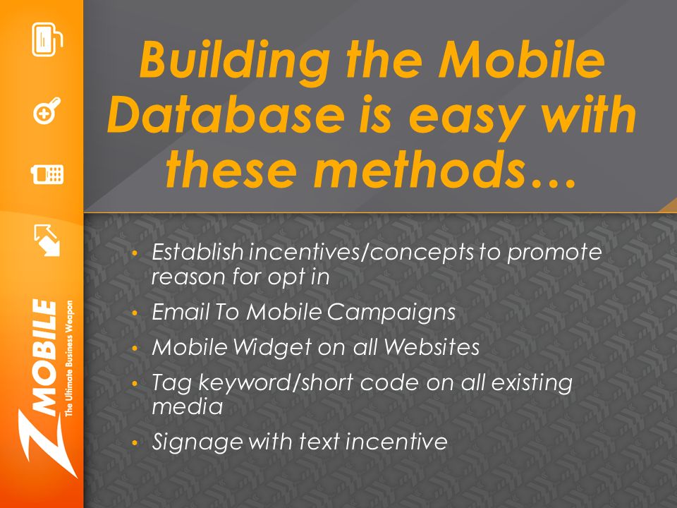 Building the Mobile Database is easy with these methods… Establish incentives/concepts to promote reason for opt in  To Mobile Campaigns Mobile Widget on all Websites Tag keyword/short code on all existing media Signage with text incentive