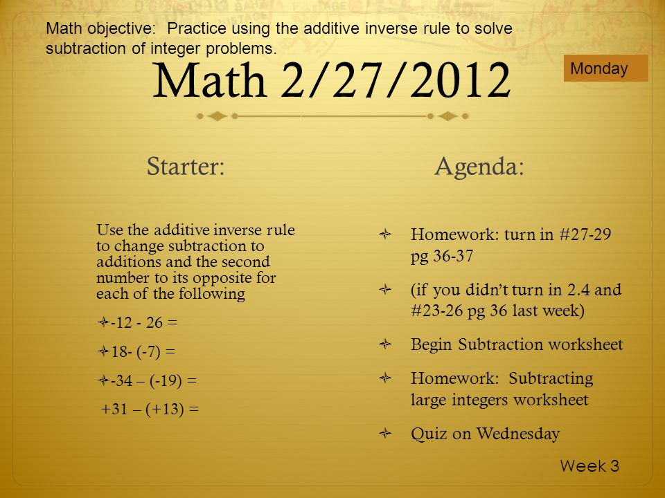 Math 2/27/2012 Use the additive inverse rule to change subtraction to additions and the second number to its opposite for each of the following = 18- (-7) = -34 – (-19) = +31 – (+13) = Homework: turn in #27-29 pg (if you didnt turn in 2.4 and #23-26 pg 36 last week) Begin Subtraction worksheet Homework: Subtracting large integers worksheet Quiz on Wednesday Monday Week 3 Starter:Agenda: Math objective: Practice using the additive inverse rule to solve subtraction of integer problems.