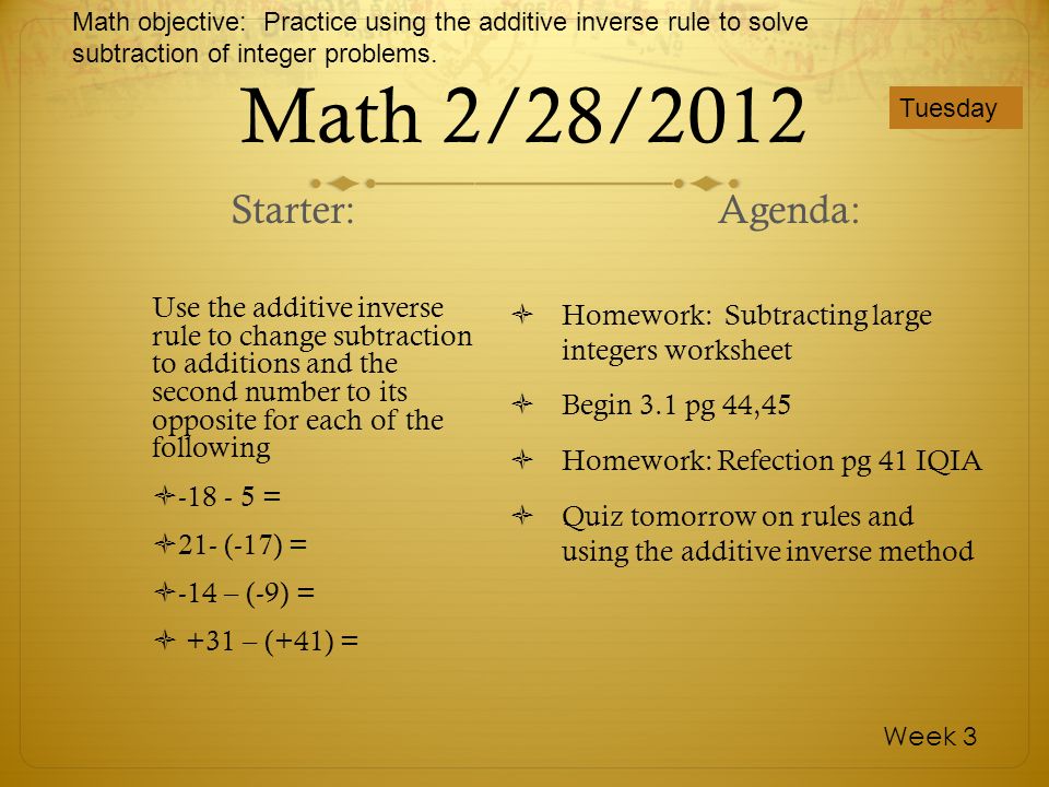 Math 2/28/2012 Use the additive inverse rule to change subtraction to additions and the second number to its opposite for each of the following = 21- (-17) = -14 – (-9) = +31 – (+41) = Homework: Subtracting large integers worksheet Begin 3.1 pg 44,45 Homework: Refection pg 41 IQIA Quiz tomorrow on rules and using the additive inverse method Tuesday Week 3 Starter:Agenda: Math objective: Practice using the additive inverse rule to solve subtraction of integer problems.