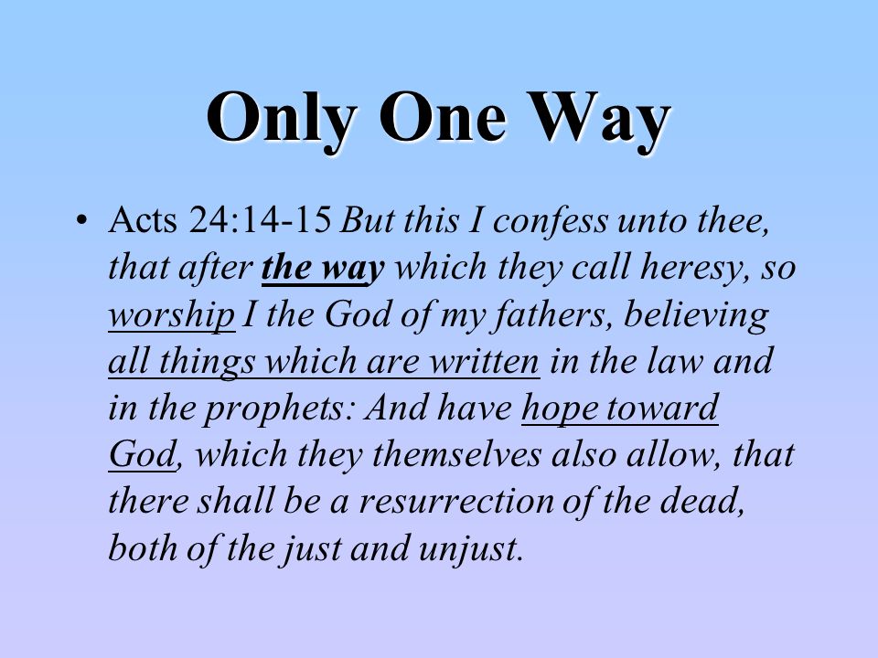 Only One Way Acts 24:14-15 But this I confess unto thee, that after the way which they call heresy, so worship I the God of my fathers, believing all things which are written in the law and in the prophets: And have hope toward God, which they themselves also allow, that there shall be a resurrection of the dead, both of the just and unjust.