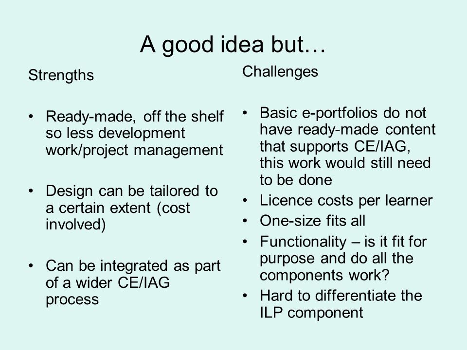 A good idea but… Strengths Ready-made, off the shelf so less development work/project management Design can be tailored to a certain extent (cost involved) Can be integrated as part of a wider CE/IAG process Challenges Basic e-portfolios do not have ready-made content that supports CE/IAG, this work would still need to be done Licence costs per learner One-size fits all Functionality – is it fit for purpose and do all the components work.