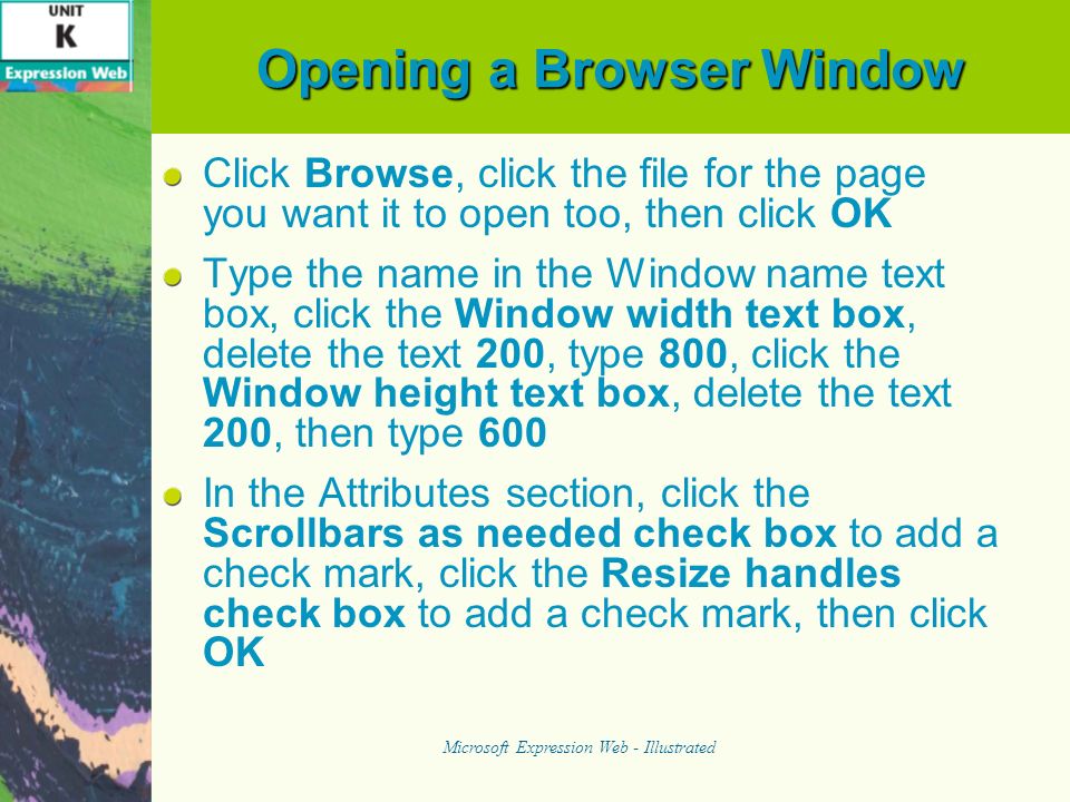 Opening a Browser Window Click Browse, click the file for the page you want it to open too, then click OK Type the name in the Window name text box, click the Window width text box, delete the text 200, type 800, click the Window height text box, delete the text 200, then type 600 In the Attributes section, click the Scrollbars as needed check box to add a check mark, click the Resize handles check box to add a check mark, then click OK Microsoft Expression Web - Illustrated