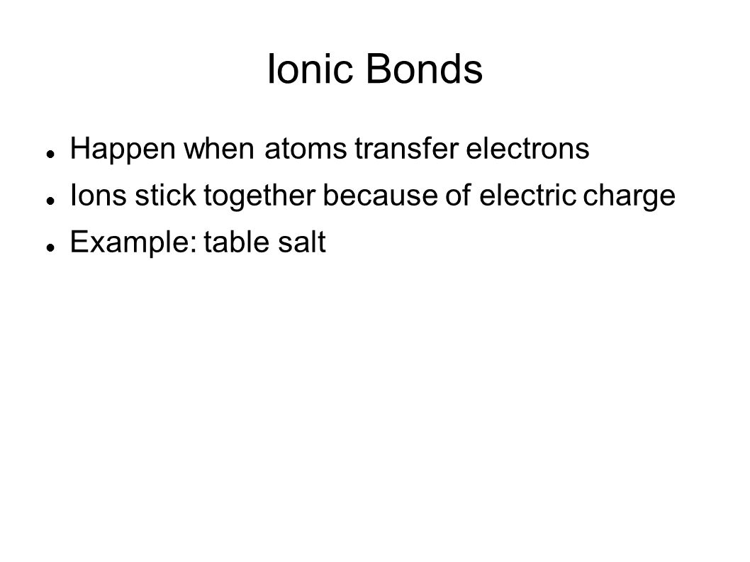 Ionic Bonds Happen when atoms transfer electrons Ions stick together because of electric charge Example: table salt