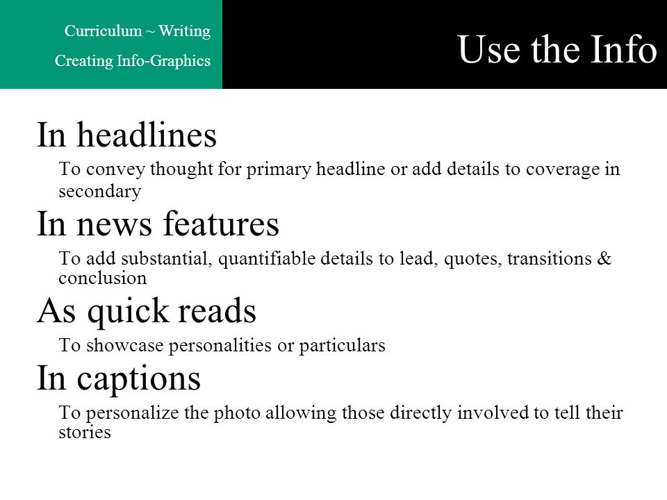 Curriculum ~ Writing Creating Info-Graphics Use the Info In headlines To convey thought for primary headline or add details to coverage in secondary In news features To add substantial, quantifiable details to lead, quotes, transitions & conclusion As quick reads To showcase personalities or particulars In captions To personalize the photo allowing those directly involved to tell their stories