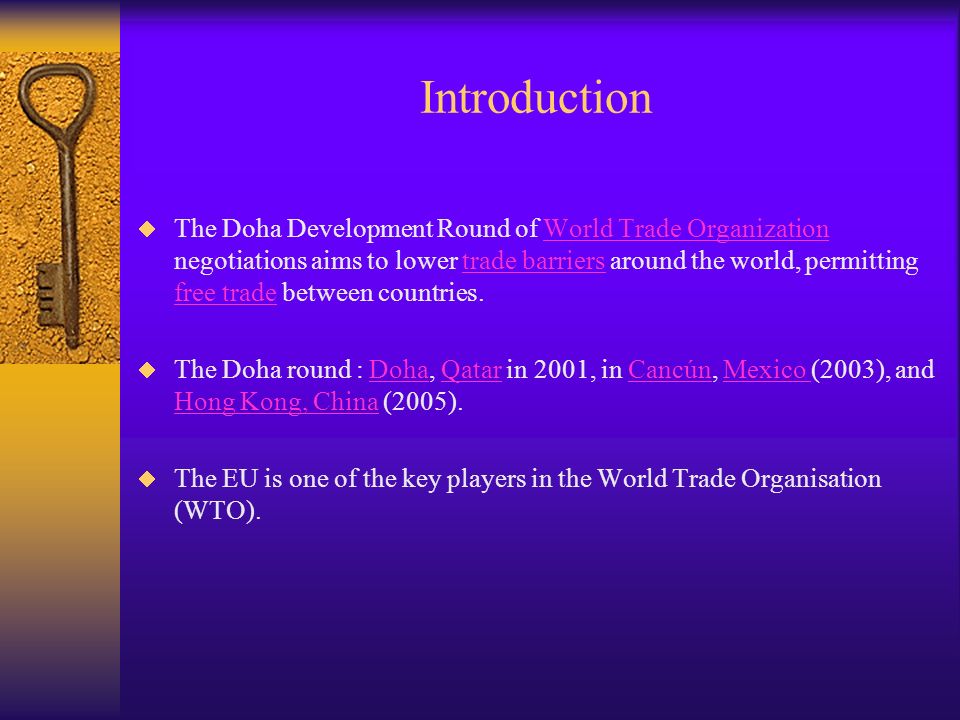 Introduction The Doha Development Round of World Trade Organization negotiations aims to lower trade barriers around the world, permitting free trade between countries.World Trade Organizationtrade barriers free trade The Doha round : Doha, Qatar in 2001, in Cancún, Mexico (2003), and Hong Kong, China (2005).DohaQatarCancúnMexico Hong Kong, China The EU is one of the key players in the World Trade Organisation (WTO).