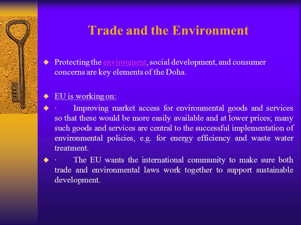 Trade and the Environment Protecting the environment, social development, and consumer concerns are key elements of the Doha.environment EU is working on: ·Improving market access for environmental goods and services so that these would be more easily available and at lower prices; many such goods and services are central to the successful implementation of environmental policies, e.g.
