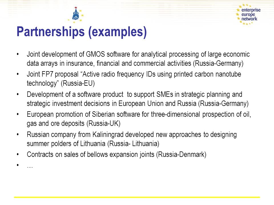 Partnerships (examples) Joint development of GMOS software for analytical processing of large economic data arrays in insurance, financial and commercial activities (Russia-Germany) Joint FP7 proposal Active radio frequency IDs using printed carbon nanotube technology (Russia-EU) Development of a software product to support SMEs in strategic planning and strategic investment decisions in European Union and Russia (Russia-Germany) European promotion of Siberian software for three-dimensional prospection of oil, gas and ore deposits (Russia-UK) Russian company from Kaliningrad developed new approaches to designing summer polders of Lithuania (Russia- Lithuania) Contracts on sales of bellows expansion joints (Russia-Denmark) …