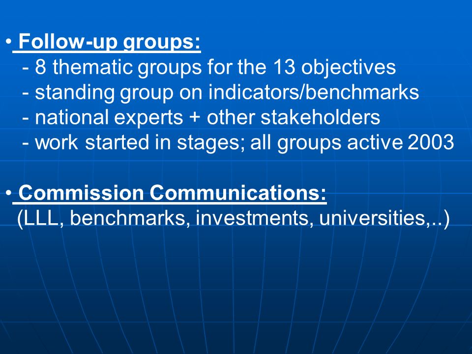 Follow-up groups: - 8 thematic groups for the 13 objectives - standing group on indicators/benchmarks - national experts + other stakeholders - work started in stages; all groups active 2003 Commission Communications: (LLL, benchmarks, investments, universities,..)