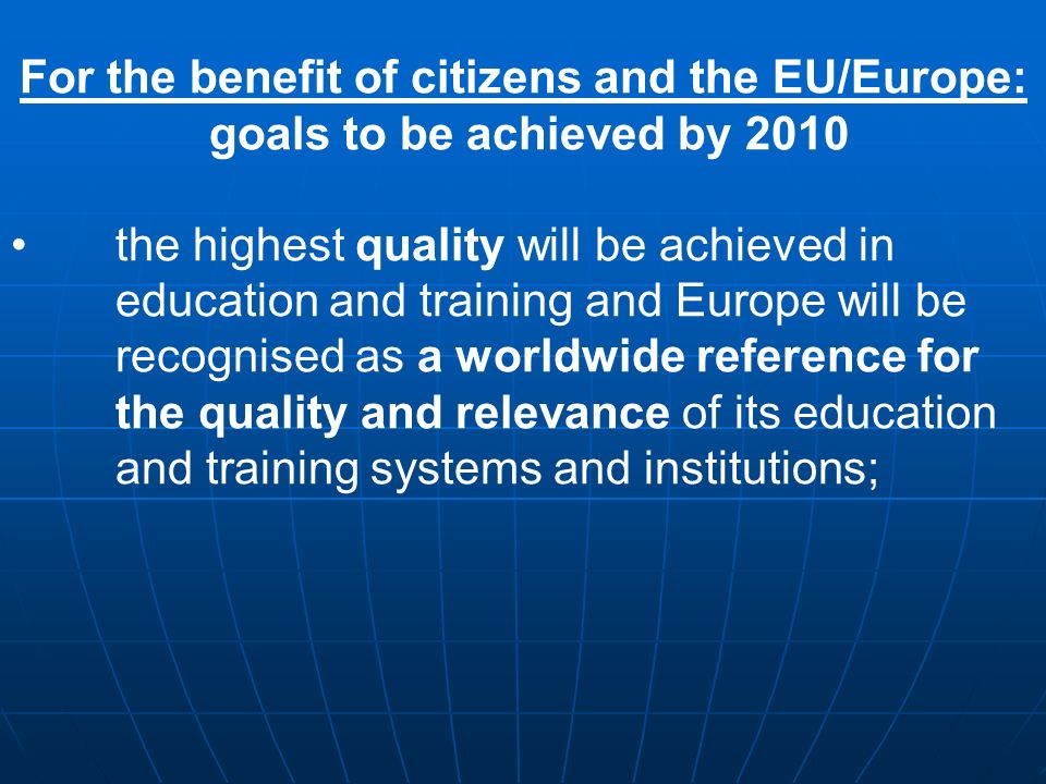 For the benefit of citizens and the EU/Europe: goals to be achieved by 2010 the highest quality will be achieved in education and training and Europe will be recognised as a worldwide reference for the quality and relevance of its education and training systems and institutions;