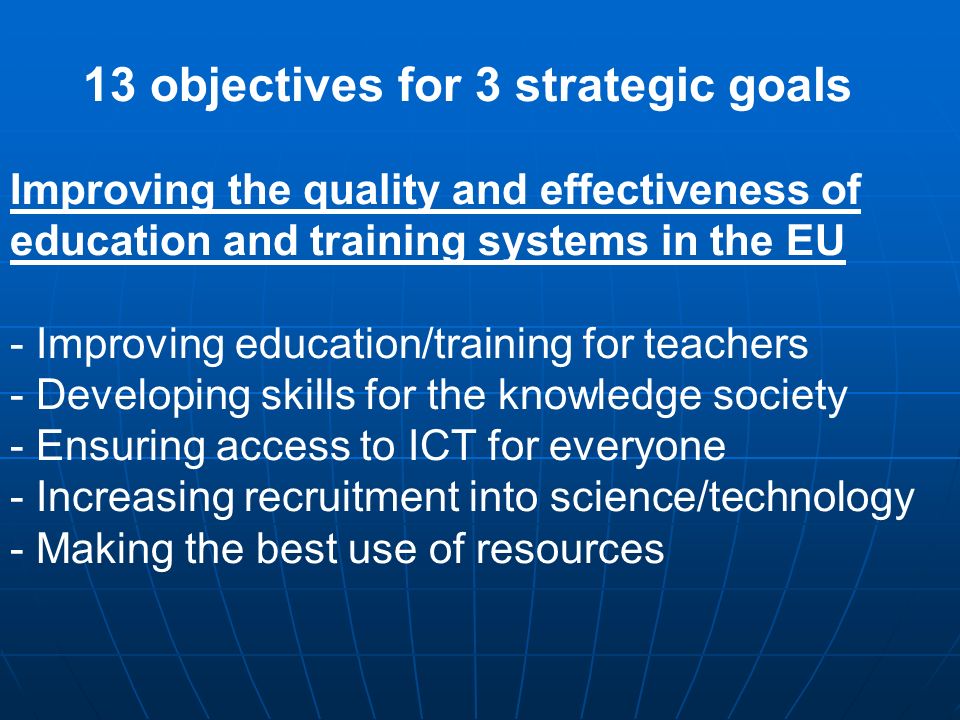 13 objectives for 3 strategic goals Improving the quality and effectiveness of education and training systems in the EU - Improving education/training for teachers - Developing skills for the knowledge society - Ensuring access to ICT for everyone - Increasing recruitment into science/technology - Making the best use of resources