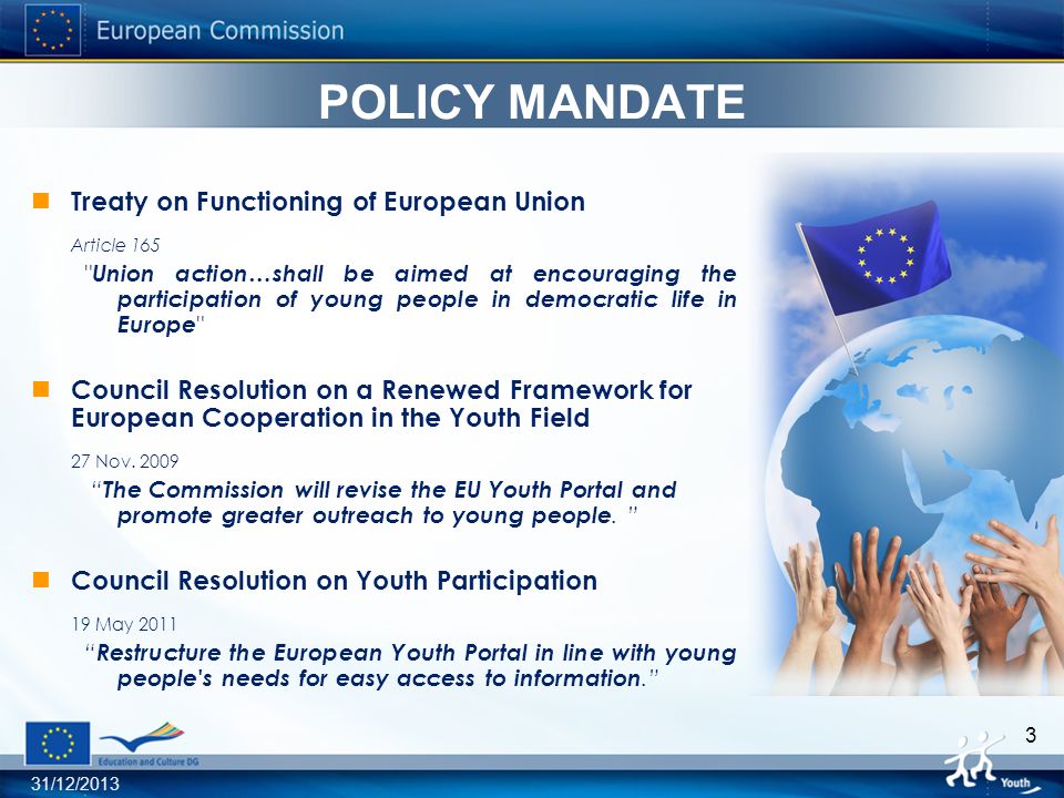 31/12/ POLICY MANDATE Treaty on Functioning of European Union Article 165 Union action…shall be aimed at encouraging the participation of young people in democratic life in Europe Council Resolution on a Renewed Framework for European Cooperation in the Youth Field 27 Nov.
