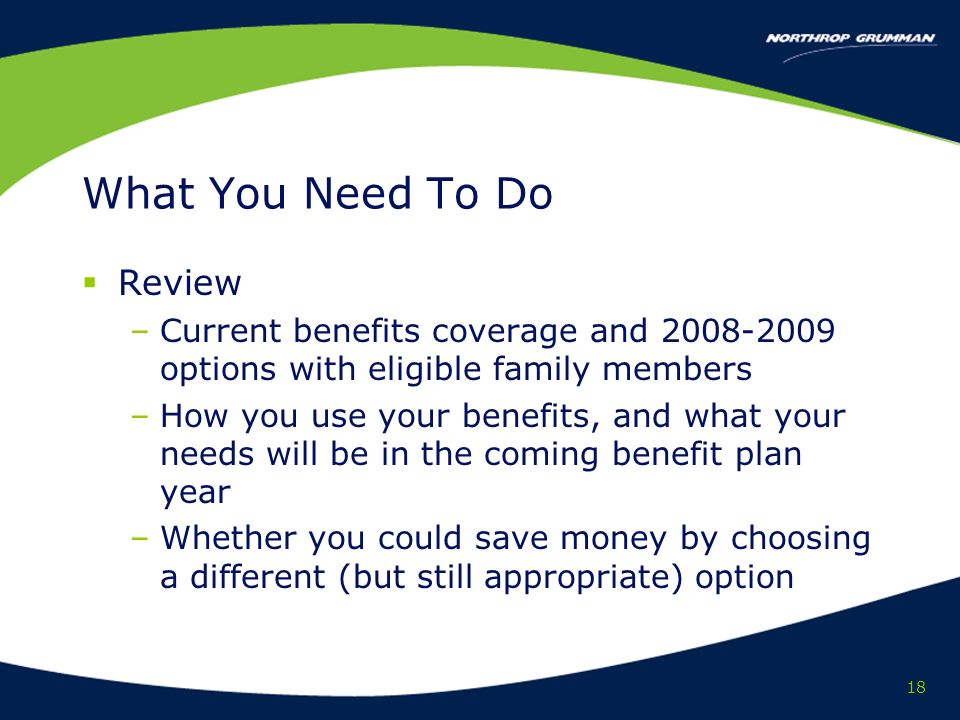 18 What You Need To Do Review –Current benefits coverage and options with eligible family members –How you use your benefits, and what your needs will be in the coming benefit plan year –Whether you could save money by choosing a different (but still appropriate) option