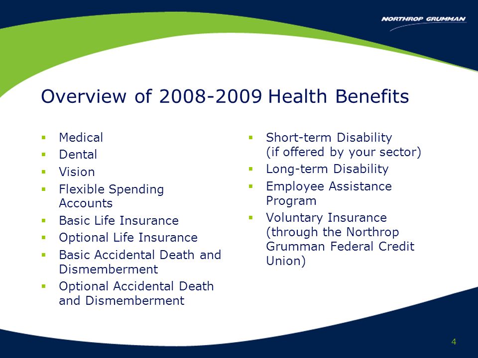4 Overview of Health Benefits Medical Dental Vision Flexible Spending Accounts Basic Life Insurance Optional Life Insurance Basic Accidental Death and Dismemberment Optional Accidental Death and Dismemberment Short-term Disability (if offered by your sector) Long-term Disability Employee Assistance Program Voluntary Insurance (through the Northrop Grumman Federal Credit Union)