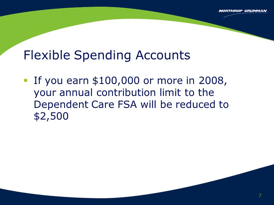 7 Flexible Spending Accounts If you earn $100,000 or more in 2008, your annual contribution limit to the Dependent Care FSA will be reduced to $2,500