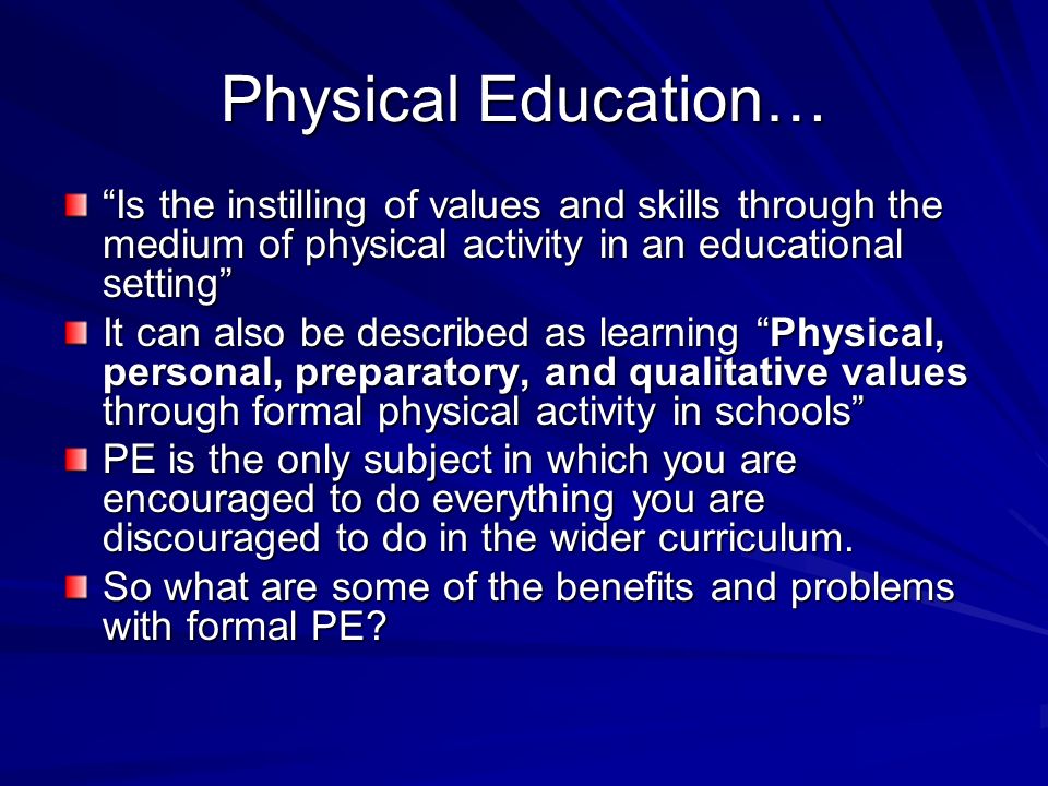 Physical Education… Is the instilling of values and skills through the medium of physical activity in an educational setting It can also be described as learning Physical, personal, preparatory, and qualitative values through formal physical activity in schools PE is the only subject in which you are encouraged to do everything you are discouraged to do in the wider curriculum.