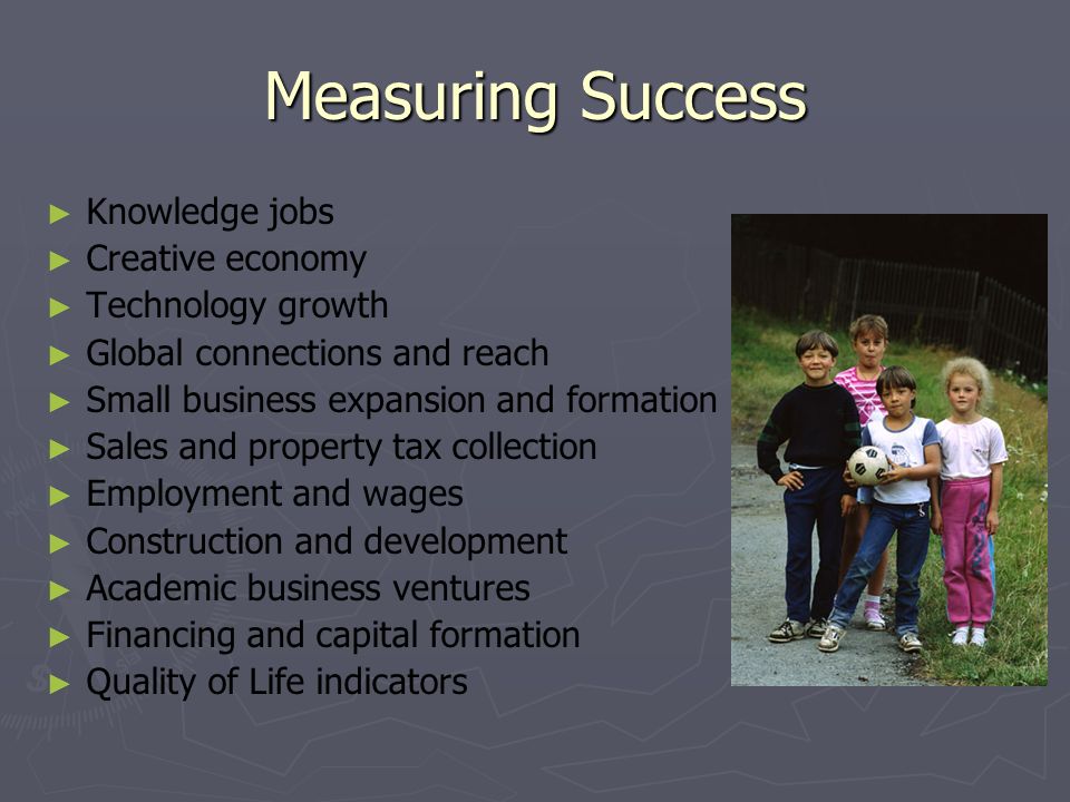 Measuring Success Knowledge jobs Creative economy Technology growth Global connections and reach Small business expansion and formation Sales and property tax collection Employment and wages Construction and development Academic business ventures Financing and capital formation Quality of Life indicators