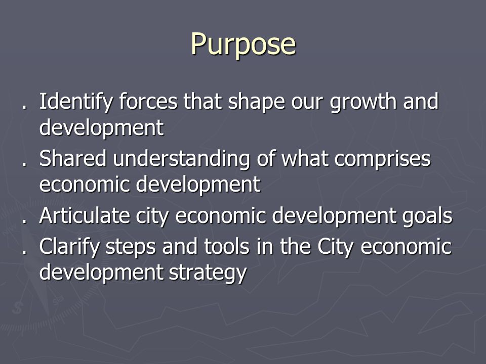 Purpose.Identify forces that shape our growth and development.Shared understanding of what comprises economic development.Articulate city economic development goals.Clarify steps and tools in the City economic development strategy
