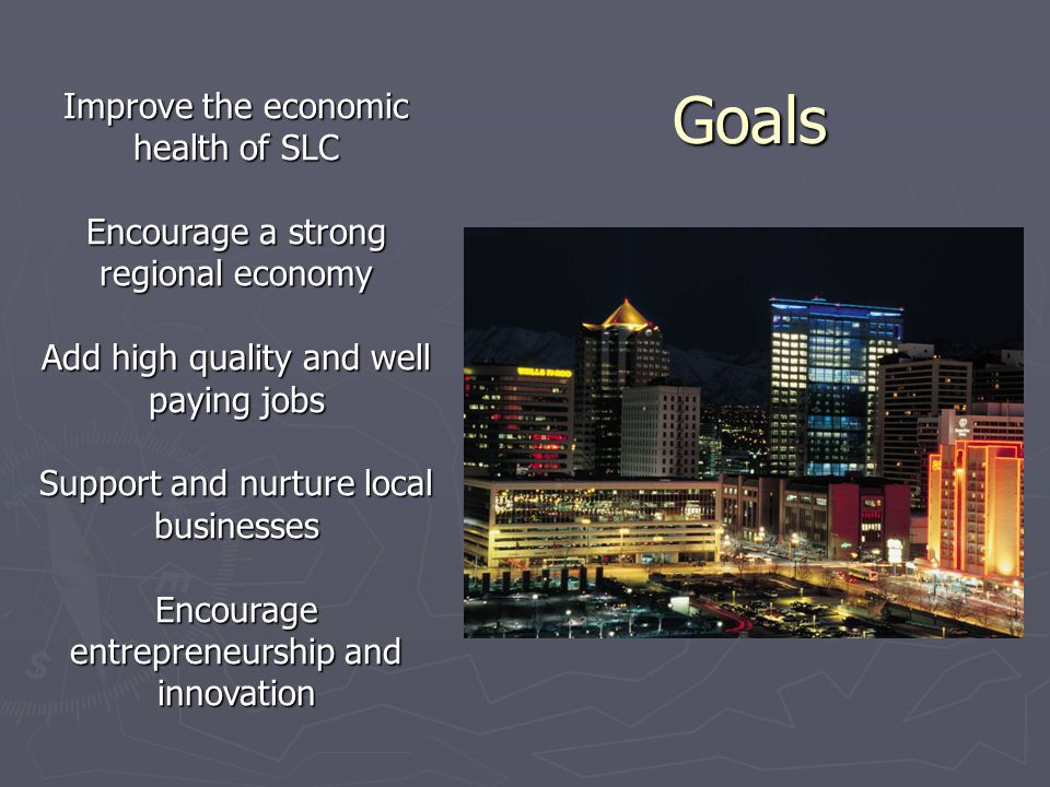 Goals Goals Improve the economic health of SLC Encourage a strong regional economy Add high quality and well paying jobs Support and nurture local businesses Encourage entrepreneurship and innovation