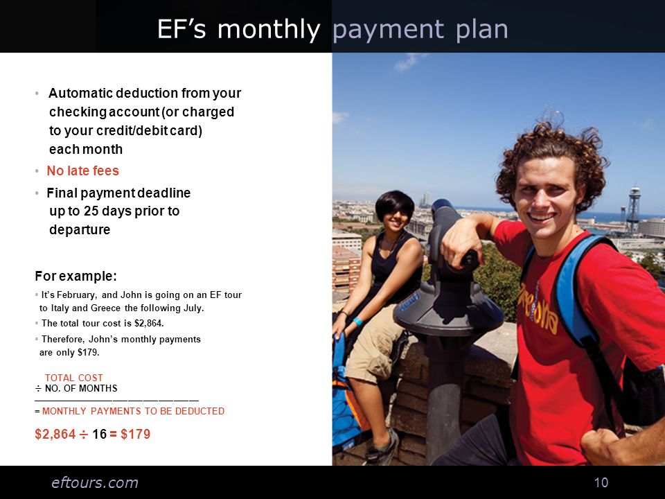 eftours.com 10 EFs monthly payment plan Automatic deduction from your checking account (or charged to your credit/debit card) each month No late fees Final payment deadline up to 25 days prior to departure For example: Its February, and John is going on an EF tour to Italy and Greece the following July.