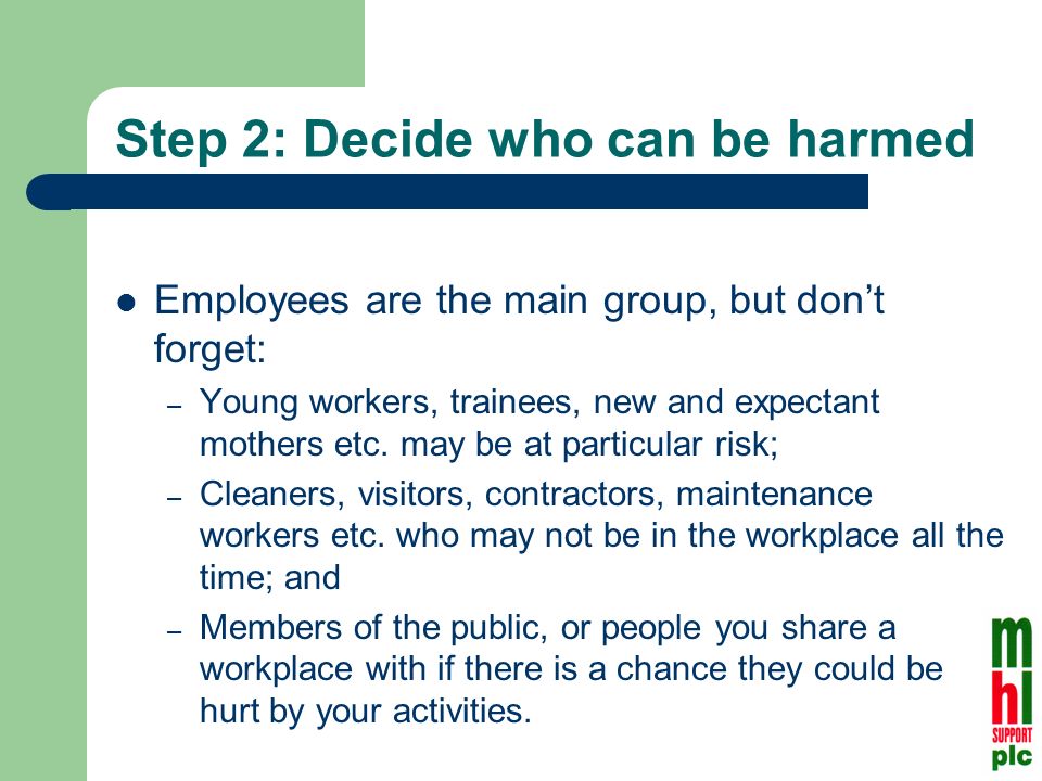 Step 2: Decide who can be harmed Employees are the main group, but dont forget: – Young workers, trainees, new and expectant mothers etc.