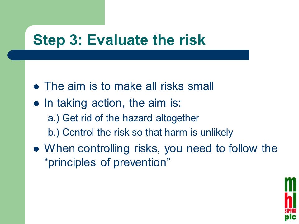 Step 3: Evaluate the risk The aim is to make all risks small In taking action, the aim is: a.) Get rid of the hazard altogether b.) Control the risk so that harm is unlikely When controlling risks, you need to follow the principles of prevention