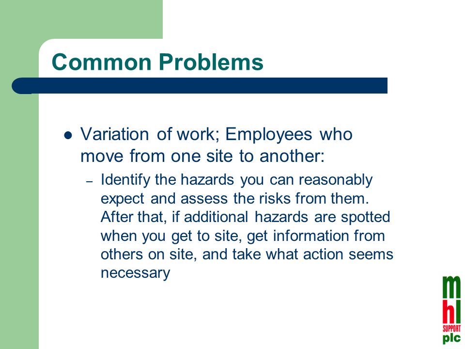 Common Problems Variation of work; Employees who move from one site to another: – Identify the hazards you can reasonably expect and assess the risks from them.