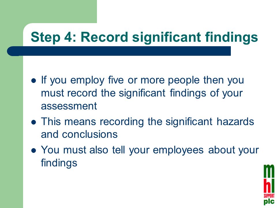 Step 4: Record significant findings If you employ five or more people then you must record the significant findings of your assessment This means recording the significant hazards and conclusions You must also tell your employees about your findings