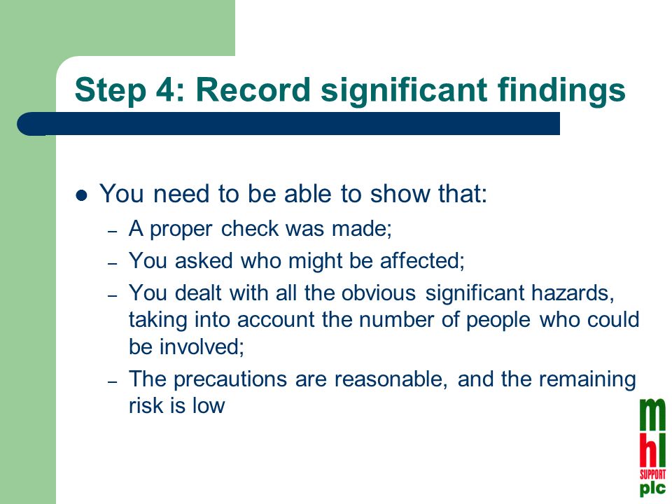 Step 4: Record significant findings You need to be able to show that: – A proper check was made; – You asked who might be affected; – You dealt with all the obvious significant hazards, taking into account the number of people who could be involved; – The precautions are reasonable, and the remaining risk is low