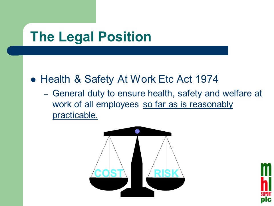 RISK COST The Legal Position Health & Safety At Work Etc Act 1974 – General duty to ensure health, safety and welfare at work of all employees so far as is reasonably practicable.