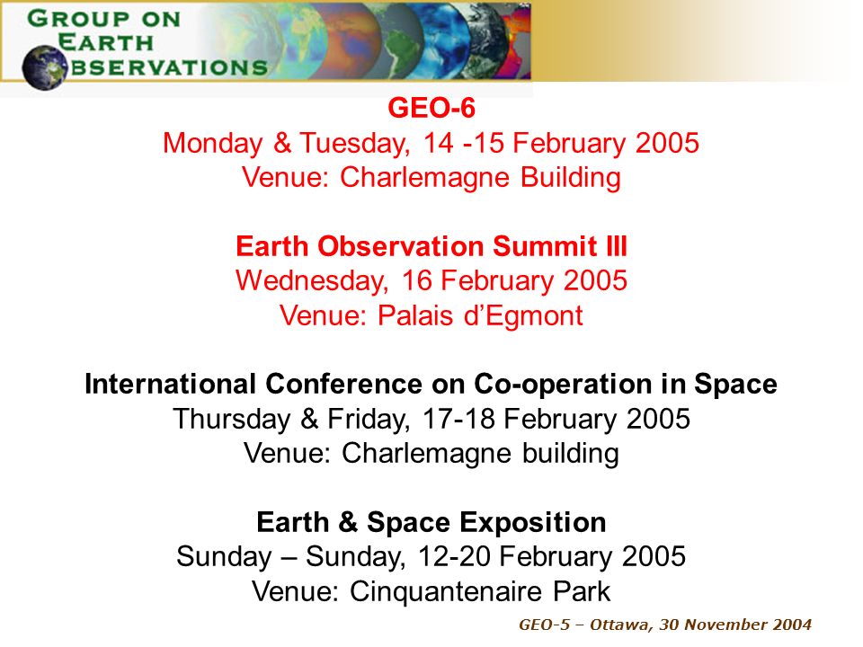 GEO-5 – Ottawa, 30 November 2004 GEO-6 Monday & Tuesday, February 2005 Venue: Charlemagne Building Earth Observation Summit III Wednesday, 16 February 2005 Venue: Palais dEgmont International Conference on Co-operation in Space Thursday & Friday, February 2005 Venue: Charlemagne building Earth & Space Exposition Sunday – Sunday, February 2005 Venue: Cinquantenaire Park