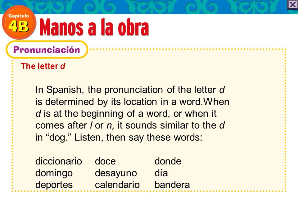 The letter d In Spanish, the pronunciation of the letter d is determined by its location in a word.When d is at the beginning of a word, or when it comes after l or n, it sounds similar to the d in dog.