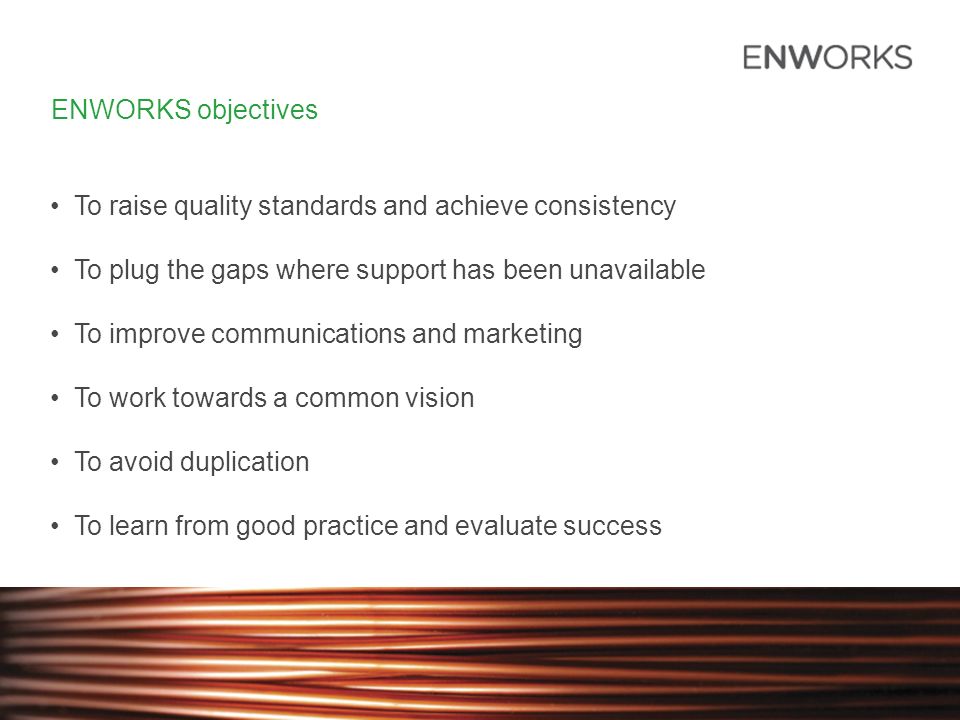 ENWORKS objectives To raise quality standards and achieve consistency To plug the gaps where support has been unavailable To improve communications and marketing To work towards a common vision To avoid duplication To learn from good practice and evaluate success