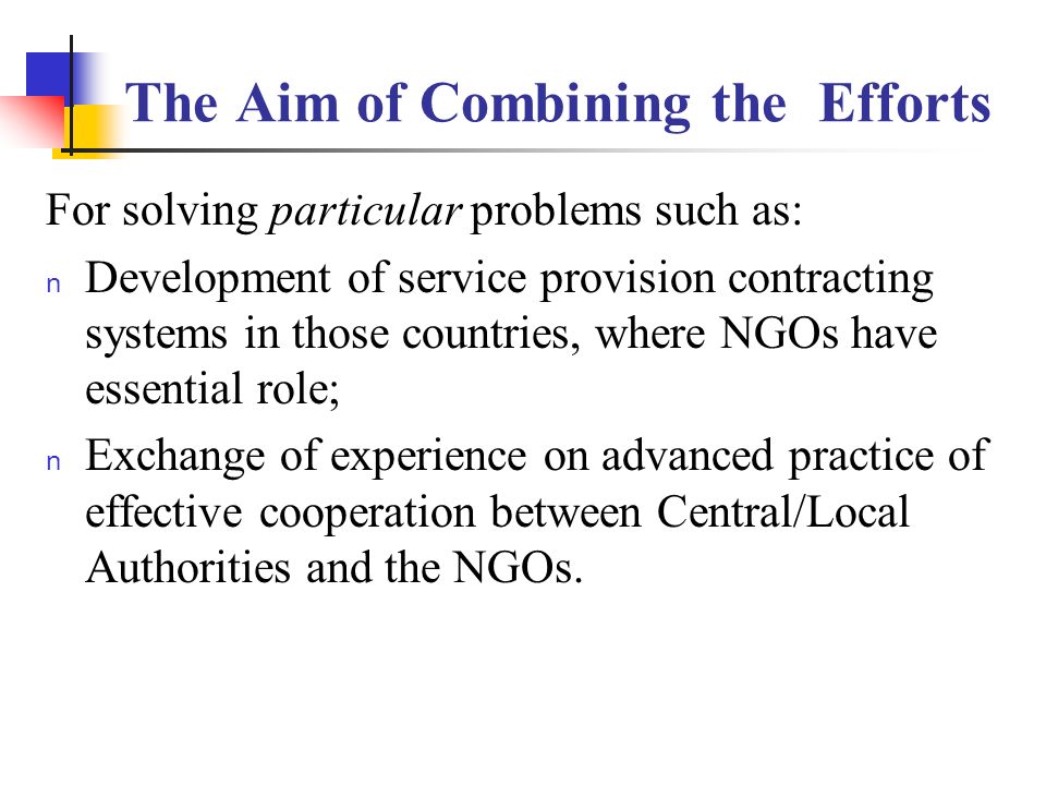 The Aim of Combining the Efforts For solving particular problems such as: n Development of service provision contracting systems in those countries, where NGOs have essential role; n Exchange of experience on advanced practice of effective cooperation between Central/Local Authorities and the NGOs.