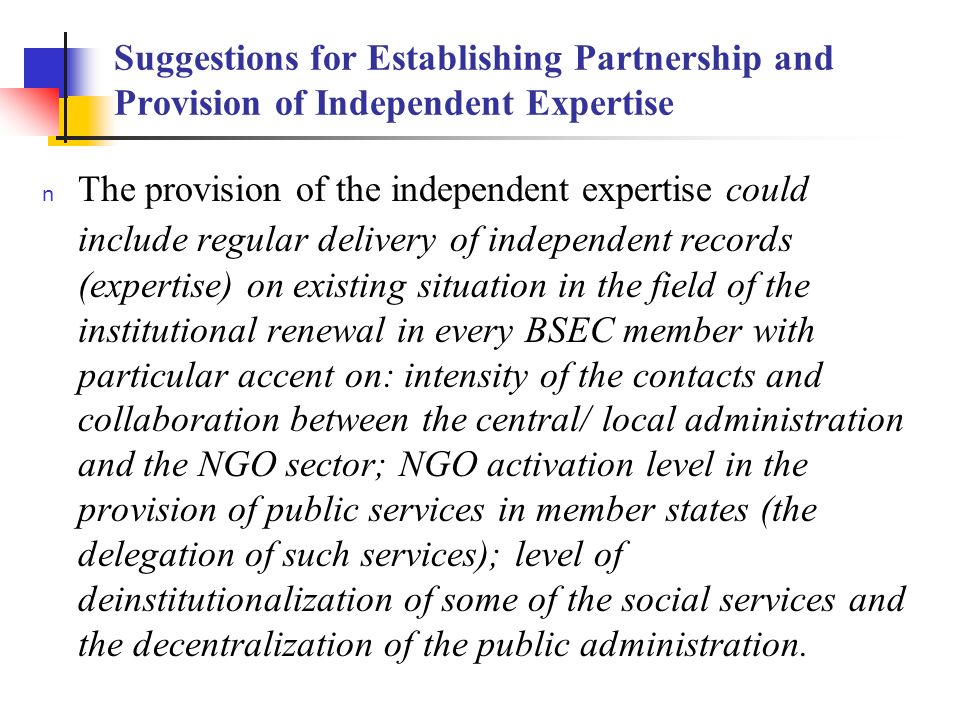 Suggestions for Establishing Partnership and Provision of Independent Expertise The provision of the independent expertise could include regular delivery of independent records (expertise) on existing situation in the field of the institutional renewal in every BSEC member with particular accent on: intensity of the contacts and collaboration between the central/ local administration and the NGO sector; NGO activation level in the provision of public services in member states (the delegation of such services); level of deinstitutionalization of some of the social services and the decentralization of the public administration.