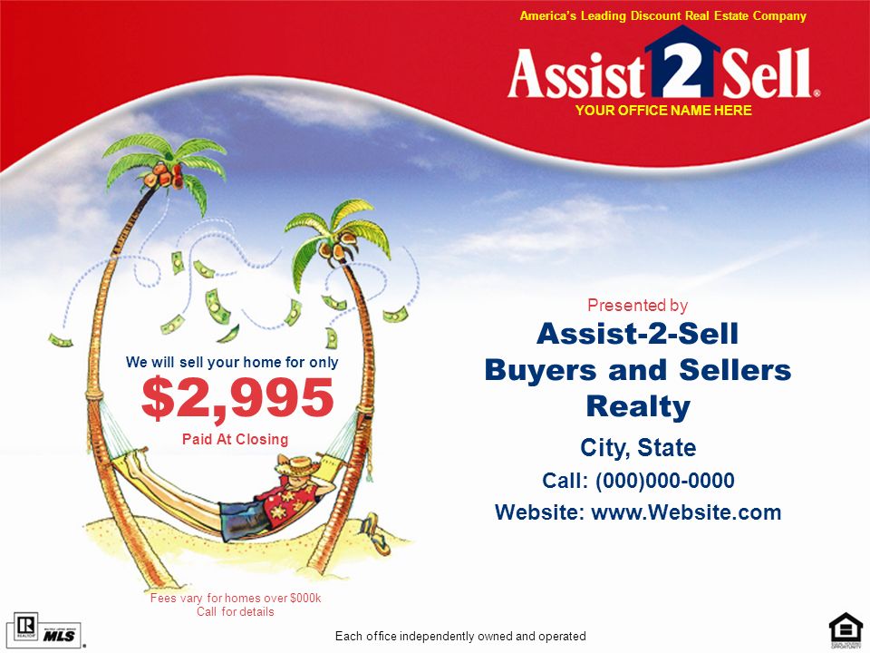 Assist-2-Sell Buyers and Sellers Realty Presented by Each office independently owned and operated City, State Call: (000) Website:   We will sell your home for only $2,995 Fees vary for homes over $000k Call for details Americas Leading Discount Real Estate Company YOUR OFFICE NAME HERE Paid At Closing