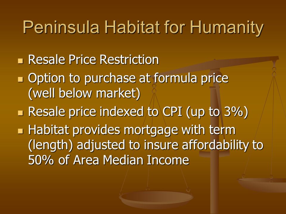 Peninsula Habitat for Humanity Resale Price Restriction Resale Price Restriction Option to purchase at formula price (well below market) Option to purchase at formula price (well below market) Resale price indexed to CPI (up to 3%) Resale price indexed to CPI (up to 3%) Habitat provides mortgage with term (length) adjusted to insure affordability to 50% of Area Median Income Habitat provides mortgage with term (length) adjusted to insure affordability to 50% of Area Median Income
