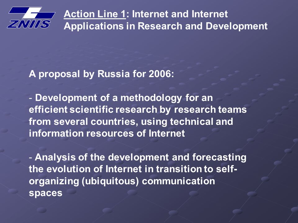 Action Line 1: Internet and Internet Applications in Research and Development A proposal by Russia for 2006: - Development of a methodology for an efficient scientific research by research teams from several countries, using technical and information resources of Internet - Analysis of the development and forecasting the evolution of Internet in transition to self- organizing (ubiquitous) communication spaces