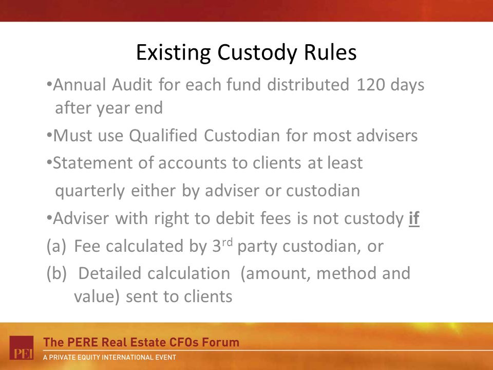 Existing Custody Rules Annual Audit for each fund distributed 120 days after year end Must use Qualified Custodian for most advisers Statement of accounts to clients at least quarterly either by adviser or custodian Adviser with right to debit fees is not custody if (a)Fee calculated by 3 rd party custodian, or (b) Detailed calculation (amount, method and value) sent to clients