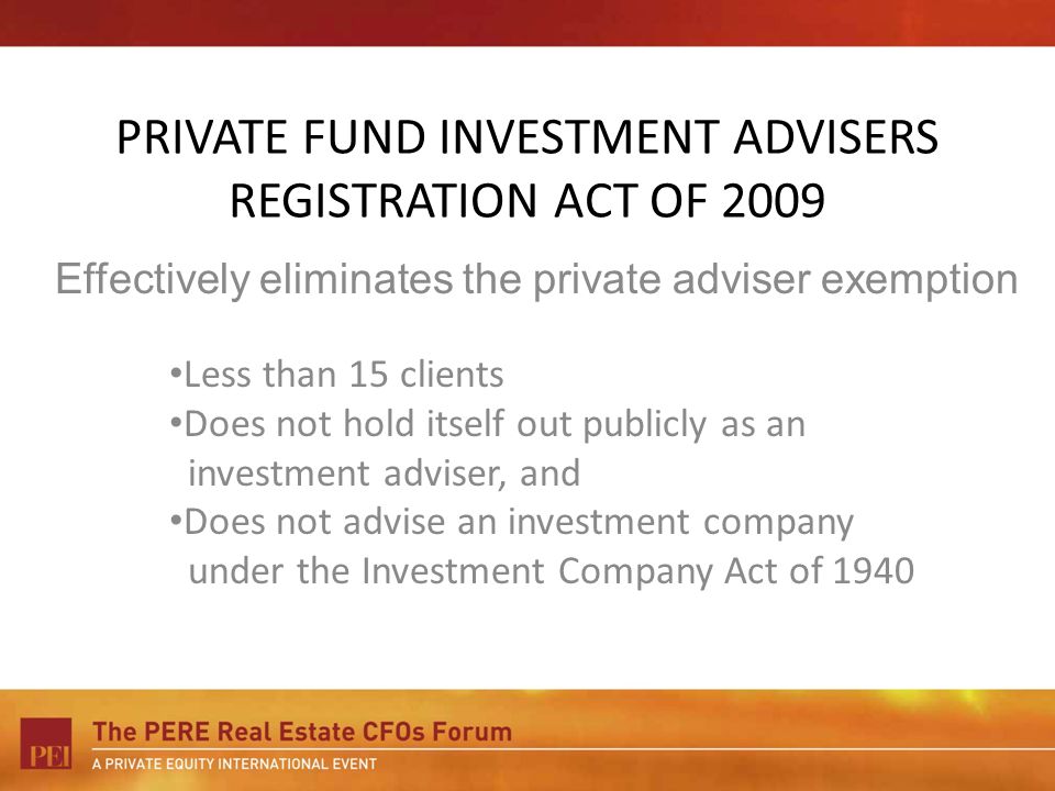 PRIVATE FUND INVESTMENT ADVISERS REGISTRATION ACT OF 2009 Less than 15 clients Does not hold itself out publicly as an investment adviser, and Does not advise an investment company under the Investment Company Act of 1940 Effectively eliminates the private adviser exemption