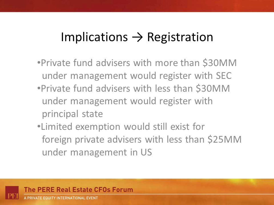 Implications Registration Private fund advisers with more than $30MM under management would register with SEC Private fund advisers with less than $30MM under management would register with principal state Limited exemption would still exist for foreign private advisers with less than $25MM under management in US