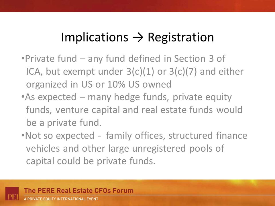 Implications Registration Private fund – any fund defined in Section 3 of ICA, but exempt under 3(c)(1) or 3(c)(7) and either organized in US or 10% US owned As expected – many hedge funds, private equity funds, venture capital and real estate funds would be a private fund.