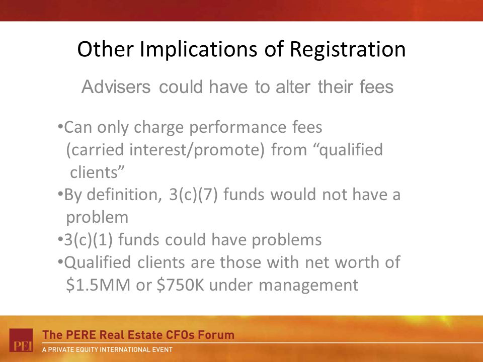 Other Implications of Registration Can only charge performance fees (carried interest/promote) from qualified clients By definition, 3(c)(7) funds would not have a problem 3(c)(1) funds could have problems Qualified clients are those with net worth of $1.5MM or $750K under management Advisers could have to alter their fees
