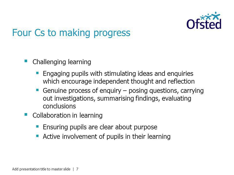 Add presentation title to master slide | 7 Four Cs to making progress Challenging learning Engaging pupils with stimulating ideas and enquiries which encourage independent thought and reflection Genuine process of enquiry – posing questions, carrying out investigations, summarising findings, evaluating conclusions Collaboration in learning Ensuring pupils are clear about purpose Active involvement of pupils in their learning